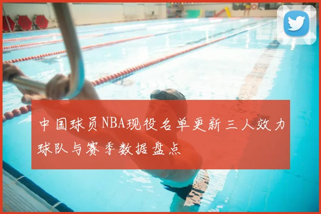 中国球员NBA现役名单更新三人效力球队与赛季数据盘点