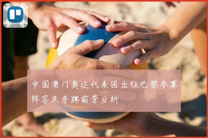 中国澳门奥运代表团出征巴黎参赛阵容及夺牌前景分析