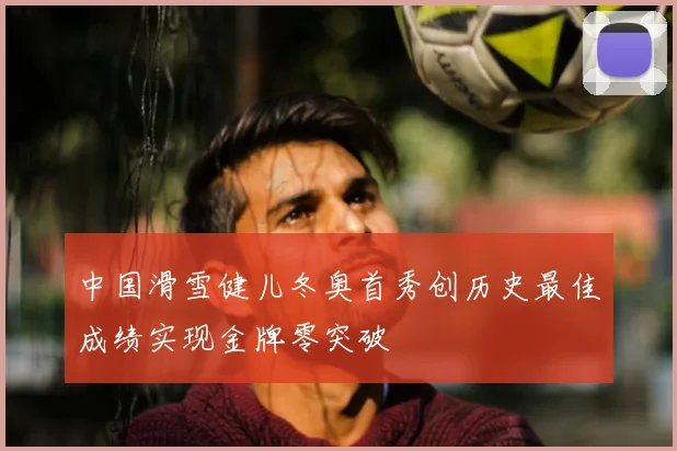 中国滑雪健儿冬奥首秀创历史最佳成绩实现金牌零突破
