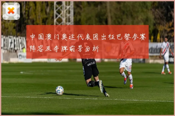 中国澳门奥运代表团出征巴黎参赛阵容及夺牌前景分析