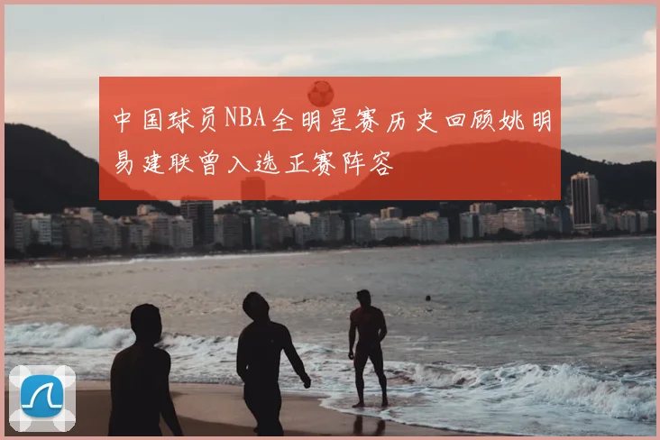 中国球员NBA全明星赛历史回顾姚明易建联曾入选正赛阵容