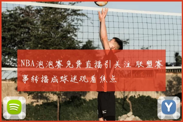 NBA泡泡赛免费直播引关注 联盟赛事转播成球迷观看焦点