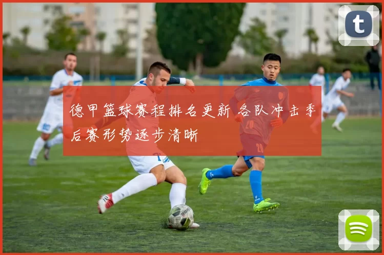 德甲篮球赛程排名更新 各队冲击季后赛形势逐步清晰