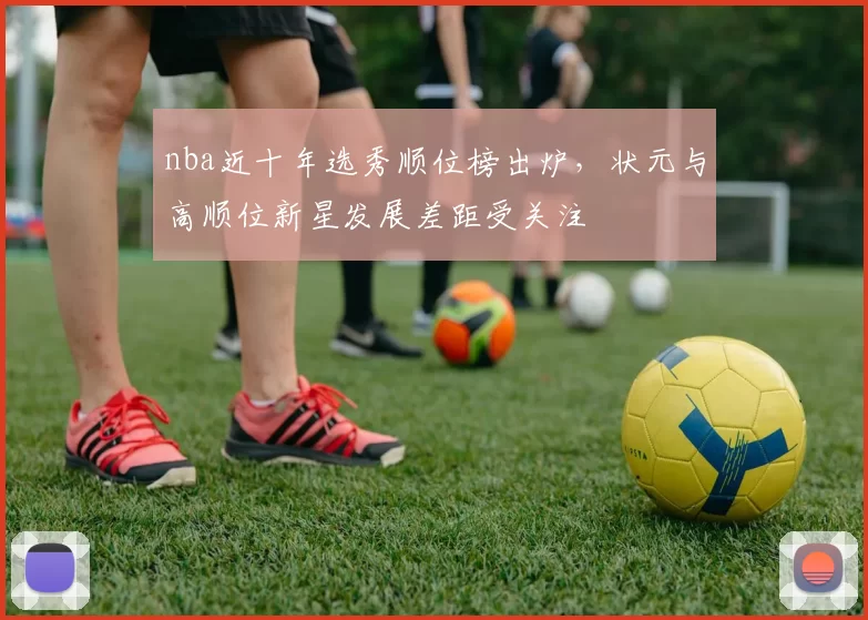 nba近十年选秀顺位榜出炉，状元与高顺位新星发展差距受关注