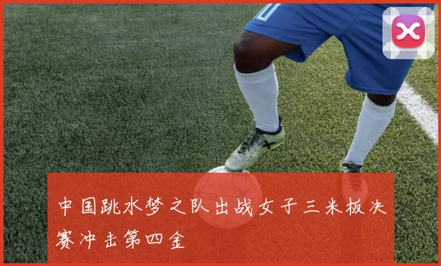 中国跳水梦之队出战女子三米板决赛冲击第四金