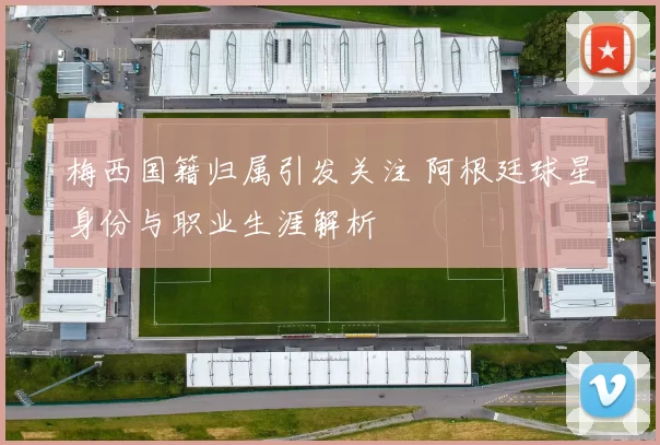 梅西国籍归属引发关注 阿根廷球星身份与职业生涯解析