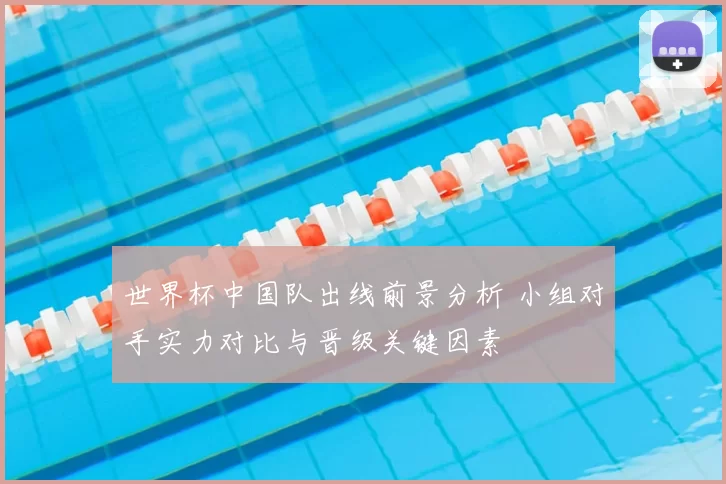 世界杯中国队出线前景分析 小组对手实力对比与晋级关键因素