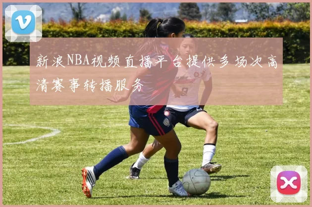 新浪NBA视频直播平台提供多场次高清赛事转播服务