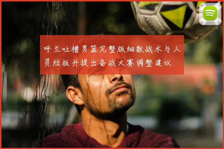呼兰吐槽男篮完整版细数战术与人员短板并提出备战大赛调整建议