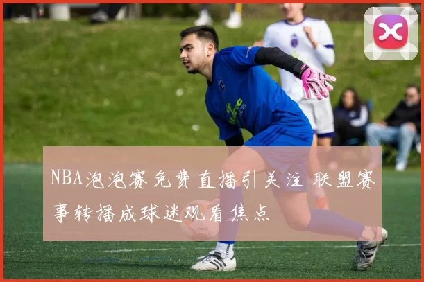 NBA泡泡赛免费直播引关注 联盟赛事转播成球迷观看焦点