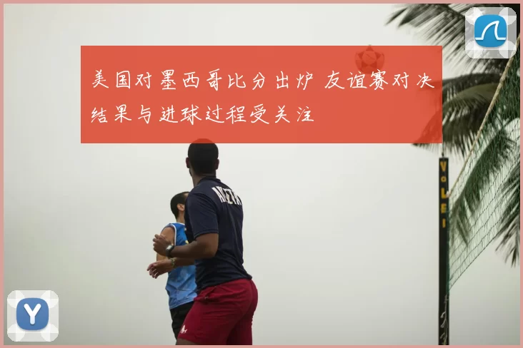 美国对墨西哥比分出炉 友谊赛对决结果与进球过程受关注