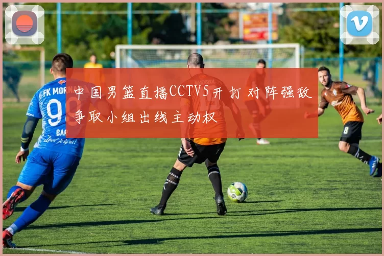 中国男篮直播CCTV5开打 对阵强敌争取小组出线主动权