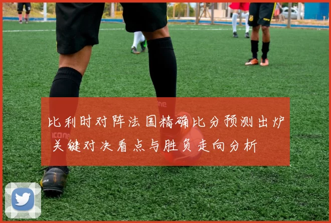 比利时对阵法国精确比分预测出炉 关键对决看点与胜负走向分析