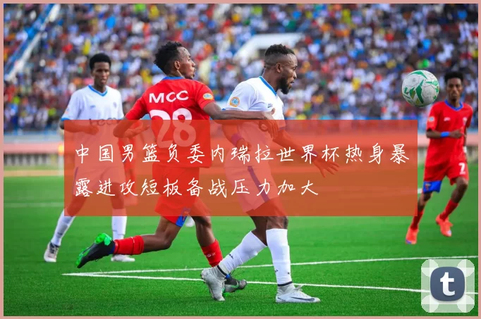 中国男篮负委内瑞拉世界杯热身暴露进攻短板备战压力加大