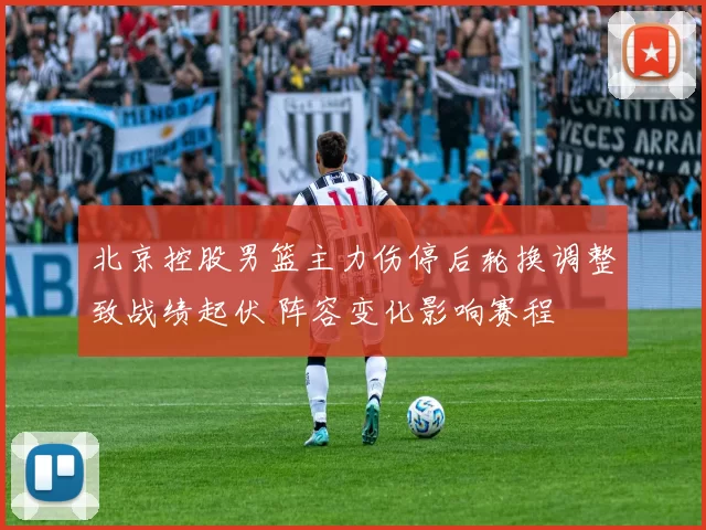 北京控股男篮主力伤停后轮换调整致战绩起伏 阵容变化影响赛程
