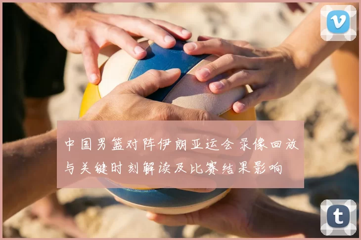 中国男篮对阵伊朗亚运会录像回放与关键时刻解读及比赛结果影响