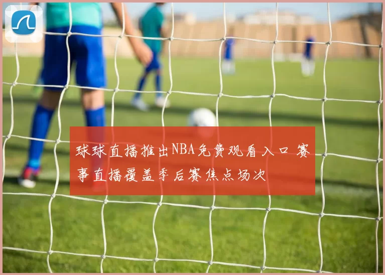 球球直播推出NBA免费观看入口 赛事直播覆盖季后赛焦点场次