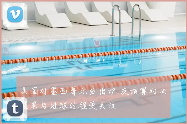 美国对墨西哥比分出炉 友谊赛对决结果与进球过程受关注