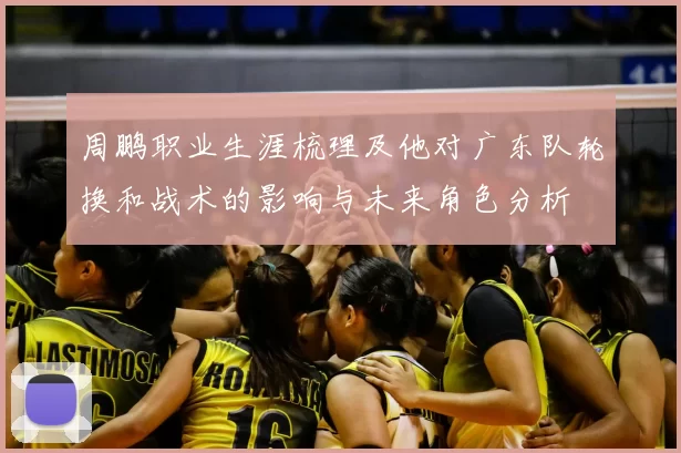 周鹏职业生涯梳理及他对广东队轮换和战术的影响与未来角色分析