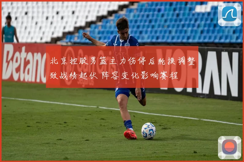 北京控股男篮主力伤停后轮换调整致战绩起伏 阵容变化影响赛程