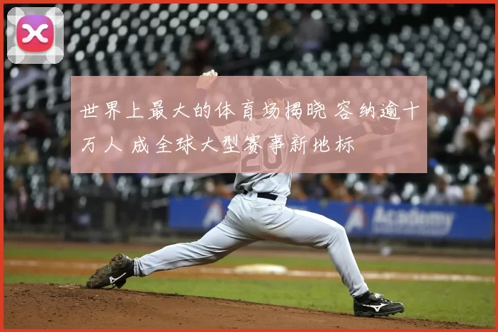 世界上最大的体育场揭晓 容纳逾十万人 成全球大型赛事新地标