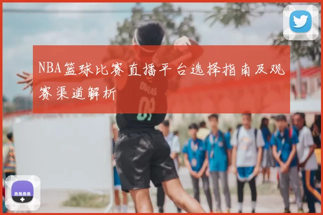 NBA篮球比赛直播平台选择指南及观赛渠道解析