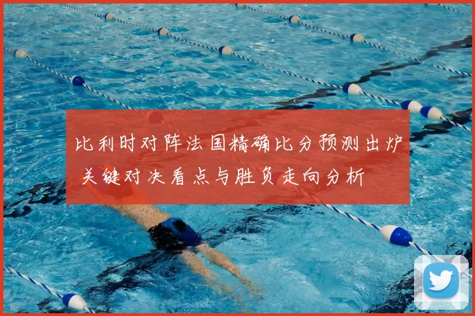 比利时对阵法国精确比分预测出炉 关键对决看点与胜负走向分析