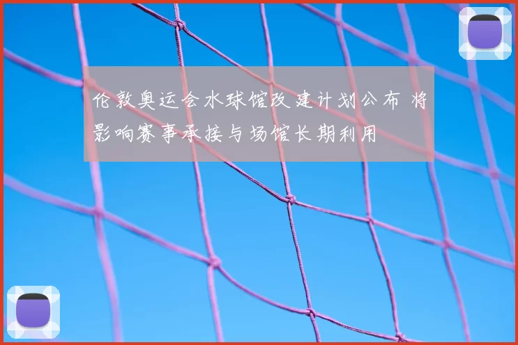 伦敦奥运会水球馆改建计划公布 将影响赛事承接与场馆长期利用