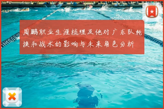 周鹏职业生涯梳理及他对广东队轮换和战术的影响与未来角色分析