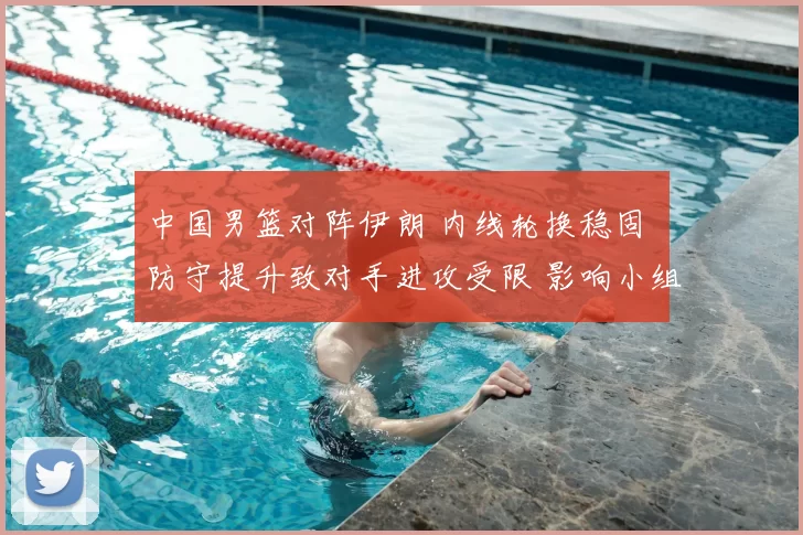 中国男篮对阵伊朗 内线轮换稳固 防守提升致对手进攻受限 影响小组出线