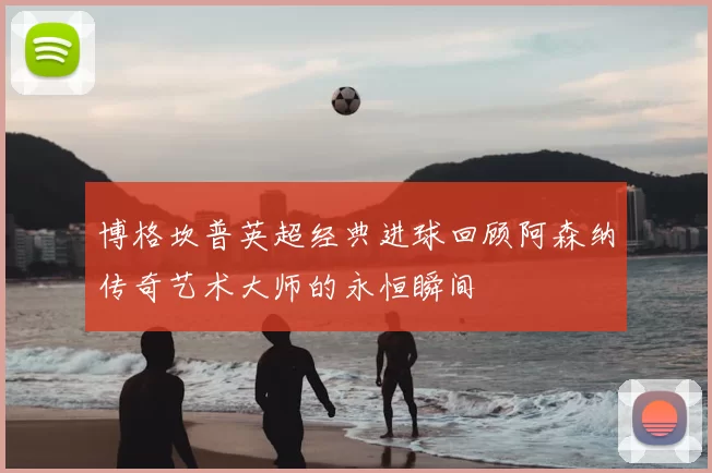 博格坎普英超经典进球回顾阿森纳传奇艺术大师的永恒瞬间