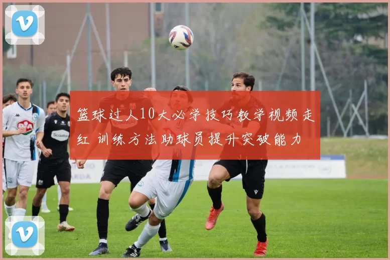 篮球过人10大必学技巧教学视频走红 训练方法助球员提升突破能力