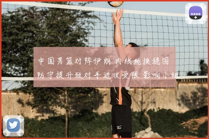 中国男篮对阵伊朗 内线轮换稳固 防守提升致对手进攻受限 影响小组出线