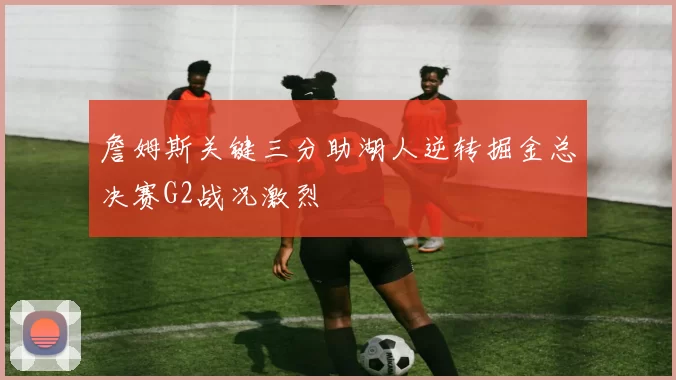 詹姆斯关键三分助湖人逆转掘金总决赛G2战况激烈