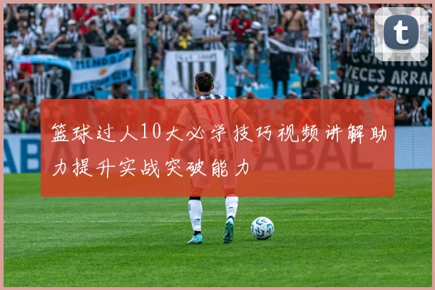 篮球过人10大必学技巧视频讲解助力提升实战突破能力