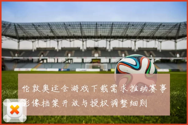 伦敦奥运会游戏下载需求推动赛事影像档案开放与授权调整细则