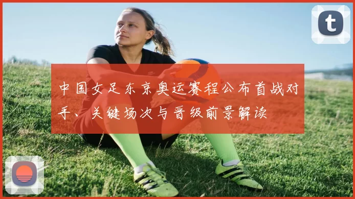 中国女足东京奥运赛程公布首战对手、关键场次与晋级前景解读