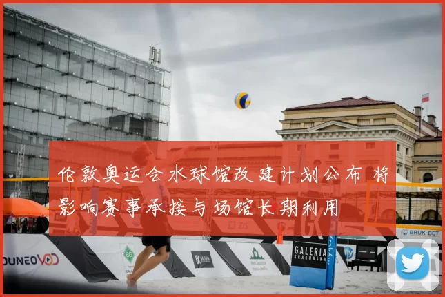 伦敦奥运会水球馆改建计划公布 将影响赛事承接与场馆长期利用