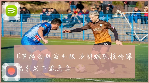 C罗转会风波升级 沙特球队报价曝光引发下家悬念