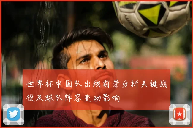 世界杯中国队出线前景分析关键战役及球队阵容变动影响