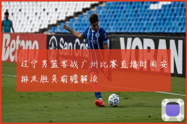 辽宁男篮客战广州比赛直播时间安排及胜负前瞻解读
