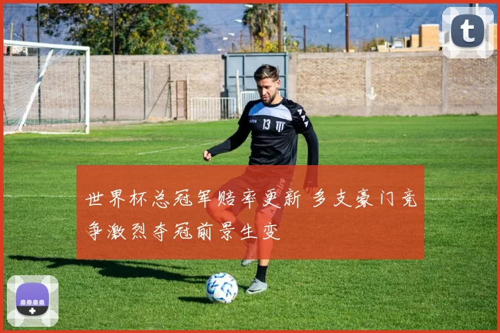 世界杯总冠军赔率更新 多支豪门竞争激烈夺冠前景生变